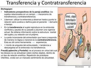 Transferencia y Contratransferencia
Etchegoyen
• Indicadores prospectivos de la pareja analítica: los
    sujetos relacionados en un campo        mecanismo de
    transferencia y contratransferencia.
• Liberman: utilizar la entrevista p observar hasta q punto la
    relación será curativa o dañina para el paciente derivarlo
    a tiempo.
• En la transferencia el sujeto reproduce en la entrevista
    conflictos y pautas de su pasado q asumen una vigencia
    actual. Se obtiene información sobre la estructura mental
    del sujeto y su relación con el prójimo.
• La parte inconciente del entrevitador que hace q responda
    de manera no lógica o racional es la contratransferencia.
    Esta es útil como herramienta         experiencia.
• + monto de angustia del entrevistado, + tendencia a
    descargarse en la entrevista vía transferencia.
Freud(Laplanche y Pontails): es el proceco en virtud del cual
los deseos icc se actualizan sobre ciertos objetos, dentro de
un tipo de relación analítica. Repetición de prototipos
infantiles, vivida con un marcado sentimiento de actualidad.
 