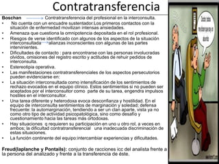 Contratransferencia
Boschan               Contratransferencia del profesional en la interconsulta.
•   No cuenta con un encuadre sustentador.Los primeros contactos con la
   situación de enfermedad movilizan intensas ansiedades.
• Amenaza que cuestiona la omnipotencia depositada en el rol profesional.
• Riesgos de verse identificado con algunos de los aspectos de la situación
   interconsultada      alianzas inconscientes con algunas de las partes
   intervinientes.
• Dificultades de contacto : para encontrarse con las personas involucradas
   olvidos, omisiones del registro escrito y actitudes de rehuir pedidos de
   interconsulta.
• Estereotipia operativa.
• Las manifestaciones contratransferenciales de los aspectos persecutorios
   pueden evidenciarse en:
• La situación interconsultada como intensificación de los sentimientos de
   rechazo evocados en el equipo clínico. Estos sentimientos si no pueden ser
   aceptados por el interconsultor como parte de su tarea, engendra impulsos
   hostiles en el interconsultor.
• Una tarea diferente y heterodoxa evoca desconfianza y hostilidad. En el
   equipo de interconsulta sentimientos de marginación y soledad; defensa
   frecuente: la automarginación, tendiendo a ser un clan aparte, vista ya no
   como otro tipo de actividad psicopatológica, sino como desafío y
   cuestionamiento hacia las tareas más ortodoxas.
• Hay situaciones q requieren su participación en uno u otro rol, a veces en
   ambos; la dificultad contratransferencial una inadecuada discriminación de
   estas situaciones.
• La función continente del equipo:intercambiar experiencias y dificultades.

Freud(laplanche y Pontails): conjunto de racciones icc del analista frente a
la persona del analizado y frente a la transferencia de éste.
 