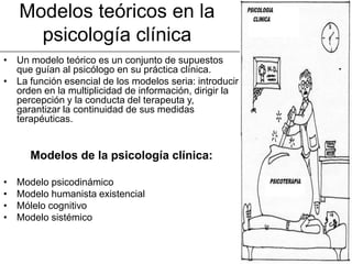 Modelos teóricos en la
      psicología clínica
• Un modelo teórico es un conjunto de supuestos
  que guían al psicólogo en su práctica clínica.
• La función esencial de los modelos seria: introducir
  orden en la multiplicidad de información, dirigir la
  percepción y la conducta del terapeuta y,
  garantizar la continuidad de sus medidas
  terapéuticas.


      Modelos de la psicología clínica:

•   Modelo psicodinámico
•   Modelo humanista existencial
•   Mólelo cognitivo
•   Modelo sistémico
 