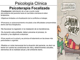 Psicología Clínica
            Psicoterapia Focalizada
•Focalización: delimitación de un eje o punto nodal
del problema del paciente hacia el cual debe orientarse la labor
terapéutica.
•Objetivos limitados a la focalización de la conflictiva a trabajar.

•Promueve un autoconocimiento vinculado a las dificultades comprendidas
dentro del foco terapéutico.

•No favorecer la regresión ni la instalación de la transferencia.
•Su duración esta prefijada: deben preverse el proceso, la
duración y los objetivos a alcanzar.

•Pone acento en lo actual y se prioriza el tratamiento en las áreas más
perturbadas o urgentes.


•Realiza un corte transversal de la situación del paciente, es decir se
tienen en cuenta las condiciones de vida y determinantes actuales,
elementos de la realidad actual y del ambiente diario.
 