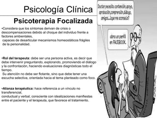 Psicología Clínica
        Psicoterapia Focalizada
•Considera que los síntomas derivan de crisis o
descompensaciones debido al choque del individuo frente a
factores ambientales,
 capaces de desarticular mecanismos homeostáticos frágiles
 de la personalidad.



•Rol del terapeuta: debe ser una persona activa, es decir que
debe intervenir preguntando, explorando, promoviendo el diálogo
y la confrontación, haciendo evaluaciones diagnósticas todo el
tiempo.
 Su atención no debe ser flotante, sino que debe tener una
escucha selectiva, orientada hacia el tema planteado como foco.


•Alianza terapéutica: hace referencia a un vínculo no
transferencial,
conductual y verbal, consciente con idealizaciones manifiestas
entre el paciente y el terapeuta, que favorece el tratamiento.
 