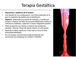 Terapia Gestáltica
•   Supuestos y objetivos de la terapia:
•   Una Gestalt es una configuracion, una forma particular en la
    que se organizan las partes que la constituyen.
•   Objetivo: desarrollar el proceso de madurez y el potencial
    humano y reparar los fallos de la personalidad para restituir al
    individuo su totalidad. Logrando la mayor integración posible.
•   Darle al paciente los medios p resolver sus problemas
    actuales y futuros. Pasar del apoyo externo al auto-apoyo.
•   Aprender a darse cuenta de lo que hace y como lo hace.
    (autoresponsabilidad).
•   Es una terapia vivencial que le pide al paciente que
    revivencien los problemas en el AQUI Y AHORA.
 