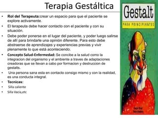 Terapia Gestáltica
•   Rol del Terapeuta:crear un espacio para que el paciente se
    explore activamente.
•   El terapeuta debe hacer contacto con el paciente y con su
    situación.
•   Debe poder ponerse en el lugar del paciente, y poder luego salirse
    de allí para brindarle una opinión diferente. Para esto debe
    abstraerse de aprendizajes y experiencias previas y vivir
    plenamente lo que está aconteciendo.
•   Concepto Salud-Enfermedad: Se concibe a la salud como la
    integracion del organismo y el ambiente a traves de adaptaciones
    creadoras que se llevan a cabo por formacion y destruccion de
    gestalts.
•    Una persona sana esta en contacto consigo mismo y con la realidad,
    es una conducta integral.
•   Tecnicas:
•    Silla caliente
•   Silla Vacia,etc
 