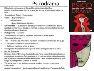 Psicodrama
•   Método de psicoterapia en la cual los pacientes actúan los
    acontecimientos relevantes de su vida, en vez de simplemente hablar de
    ellos.
•    Concepto de Salud – Enfermedad
•   Salud → Espontaneidad
•          → Flexibilidad
•          → buen desempeño de roles
•   Enfermedad → Sustracción de la Espontaneidad. Apartamiento de una
    realidad compartida, a través de normas sociales.Incrementa la ansiedad.
    disminuye la espontaneidad
•   Protagonista → paciente
•   Transferencia → Vivencia pasada q se actualiza en la Terapia
•   Constratransferencia
•   Tele → Vivencia de atracción y repulsión con algunos miembros del grupo
•   → Percepción interna mutua del individuo
•   → Es lo que mantiene unido al grupo
•   Sociograma: Representación espacial de los protagonistas de la obra.
•   Rol del Terapeuta
•   Director, Activo / Directivo, Analista Social.Tiene presente lo actuado como
    material por el paciente.Es importante el vínculo transferencial establecido
    por el paciente. Debe mantener el encuadre. Detectar el emergente grupal.
    Elegir el protagonista. Orientar la acción
•   Tiene q actuar → las resistencia se ve en el rol → cuando no puede
    interpretarlo
•   Aplicar los principios y técnicas para lograr los objetivos. Favorecer la Tele.
 