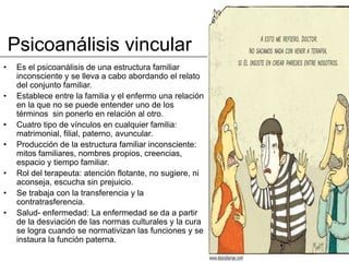 Psicoanálisis vincular
•    Es el psicoanálisis de una estructura familiar
     inconsciente y se lleva a cabo abordando el relato
     del conjunto familiar.
•    Establece entre la familia y el enfermo una relación
     en la que no se puede entender uno de los
     términos sin ponerlo en relación al otro.
•    Cuatro tipo de vínculos en cualquier familia:
     matrimonial, filial, paterno, avuncular.
•    Producción de la estructura familiar inconsciente:
     mitos familiares, nombres propios, creencias,
     espacio y tiempo familiar.
•    Rol del terapeuta: atención flotante, no sugiere, ni
     aconseja, escucha sin prejuicio.
•    Se trabaja con la transferencia y la
     contratrasferencia.
•    Salud- enfermedad: La enfermedad se da a partir
     de la desviación de las normas culturales y la cura
     se logra cuando se normativizan las funciones y se
     instaura la función paterna.
 