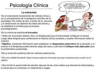 Psicología Clínica
                       La entrevista
•Es el instrumento fundamental del método clínico y
es un procedimiento de investigación científica de la
psicología. Por medio de ella, a través de la escucha
y la observación se obtienen los datos del cliente y,
se establece el contrato para el proceso
psicodiagnóstico.
•En la misma se explicita el encuadre.
• Debe ser al principio abierta, libre, no dirigida para que el entrevistado configurar el campo.
Luego debe dirigirse para confeccionar la historia clínica completa y recabar información sobre el
síntoma.
• Objetivo: recolectar información para establecer un diagnostico presuntivo de la situación y a l
evaluar si el terapeuta puede hacerse cargo del caso y cuál será el enfoque más adecuado para
la problemática presentada.
•De su evolución podemos derivar valiosas predicciones.

• Es una unidad funcional: deben hacerse todas las entrevistas que sean necesarias para cumplir con el
objetivo.

• Nos brinda la oportunidad de estudiar algunas de las crisis vitales que atravesó el entrevistado y
la actual para no comenzar un tratamiento a ciegas.
 