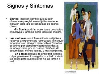 Signos y Síntomas

•   Signos: implican cambio que pueden
    observarse y registrarse objetivamente, e
    incluyen todo tipo de conductas de interés
    clínico.
        -En Sonia: podrían observarse conductas
    impulsivas y también cierta inquietud motora.

•   Los síntomas son informaciones subjetivas,
    relativas a experiencias recordadas, e incluyen
    fenómenos no siempre observables (estados
    de ánimo por ejemplo) y pertenecientes al
    mundo privado, por lo cual se clasifican de
    escurridizos, menos fiables, y mas complejos.
        -En Sonia: ataques de ansiedad, nervios,
    culpa, pensamientos negativos, miedo a decir
    las cosas para que los otros no las tomen a
    mal.
 