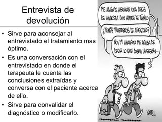 Entrevista de
       devolución
• Sirve para aconsejar al
  entrevistado el tratamiento mas
  óptimo.
• Es una conversación con el
  entrevistado en donde el
  terapeuta le cuenta las
  conclusiones extraídas y
  conversa con el paciente acerca
  de ello.
• Sirve para convalidar el
  diagnóstico o modificarlo.
 