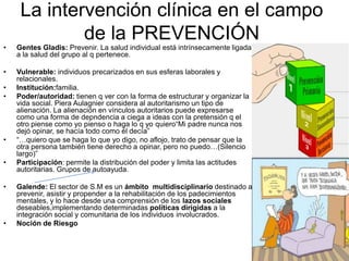 La intervención clínica en el campo
             de la PREVENCIÓN
•   Gentes Gladis: Prevenir. La salud individual está intrínsecamente ligada
    a la salud del grupo al q pertenece.

•   Vulnerable: individuos precarizados en sus esferas laborales y
    relacionales.
•   Institución:familia.
•   Poder/autoridad: tienen q ver con la forma de estructurar y organizar la
    vida social. Piera Aulagnier considera al autoritarismo un tipo de
    alienación. La alienación en vínculos autoritarios puede expresarse
    como una forma de depndencia a ciega a ideas con la pretensión q el
    otro piense como yo pienso o haga lo q yo quiero“Mi padre nunca nos
    dejó opinar, se hacía todo como él decía”
•   “…quiero que se haga lo que yo digo, no aflojo, trato de pensar que la
    otra persona también tiene derecho a opinar, pero no puedo…(Silencio
    largo)”
•   Participación: permite la distribución del poder y limita las actitudes
    autoritarias. Grupos de autoayuda.

•   Galende: El sector de S.M es un ámbito multidisciplinario destinado a
    prevenir, asistir y propender a la rehabilitación de los padecimientos
    mentales, y lo hace desde una comprensión de los lazos sociales
    deseables,implementando determinadas políticas dirigidas a la
    integración social y comunitaria de los individuos involucrados.
•   Noción de Riesgo
 