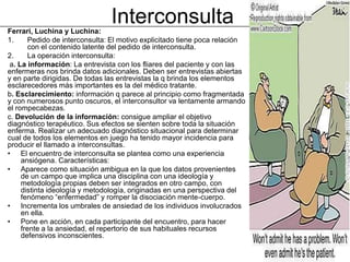 Ferrari, Luchina y Luchina:
                                Interconsulta
1.      Pedido de interconsulta: El motivo explicitado tiene poca relación
        con el contenido latente del pedido de interconsulta.
2.      La operación interconsulta:
 a. La información: La entrevista con los fliares del paciente y con las
enfermeras nos brinda datos adicionales. Deben ser entrevistas abiertas
y en parte dirigidas. De todas las entrevistas la q brinda los elementos
esclarecedores más importantes es la del médico tratante.
b. Esclarecimiento: información q parece al principio como fragmentada
y con numerosos punto oscuros, el interconsultor va lentamente armando
el rompecabezas.
c. Devolución de la información: consigue ampliar el objetivo
diagnóstico terapéutico. Sus efectos se sienten sobre toda la situación
enferma. Realizar un adecuado diagnóstico situacional para determinar
cual de todos los elementos en juego ha tenido mayor incidencia para
producir el llamado a interconsultas.
• El encuentro de interconsulta se plantea como una experiencia
     ansiógena. Características:
• Aparece como situación ambigua en la que los datos provenientes
     de un campo que implica una disciplina con una ideología y
     metodología propias deben ser integrados en otro campo, con
     distinta ideología y metodología, originadas en una perspectiva del
     fenómeno “enfermedad” y romper la disociación mente-cuerpo.
• Incrementa los umbrales de ansiedad de los individuos involucrados
     en ella.
• Pone en acción, en cada participante del encuentro, para hacer
     frente a la ansiedad, el repertorio de sus habituales recursos
     defensivos inconscientes.
 