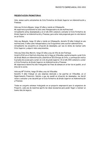 PROYECTO EMPRESARIAL 2012-2013



PRESENTACION PROMOTORAS

Hola, somos cuatro estudiantes de Ciclo Formativo de Grado Superior en Administración y
Finanzas.

Hola soy Victoria Majano, tengo 32 años y resido en Villasequilla.
Mi experiencia profesional ha sido como teleoperadora en una multinacional.
Actualmente estoy desempleada y en el año 2011 comencé a estudiar el Ciclo Formativo de
Grado Superior en Administración y Finanzas, para estar más preparada para la vida laboral
en un futuro.

Hola soy Manuela, tengo 32 años y resido en Villasequilla, durante 10 años trabajé en una
multinacional, 5 años como teleoperadora y los 5 siguientes como auxiliar administrativo.
Actualmente me encuentro en situación de desempleo, por eso mi ánimo de realizar este
Ciclo Superior y adquirir más conocimientos.

Hola soy Inma Díaz Maroto, tengo 22 años y soy de Villa de don Fadrique.
Cursé la ESO en el Instituto Gracilazo de la Vega en Villacañas, posteriormente cursé Ciclo
de Grado Medio en Administración y Gestión en IES Enrique de Arfe, a continuación realice
la prueba de acceso para cursar un ciclo de grado superior. En el año 2011 comencé a cursar
el Ciclo Formativo de Grado Superior en Administración y Finanzas.
Mi experiencia laboral ha sido trabajando los fines de semana en un bar de mi pueblo, en el
área de la cocina.

Hola soy Mª Cristina, tengo 29 años y soy de Villacañas.
Durante 9 años trabajé en una empresa dedicada a las puertas en Villacañas, en el
Departamento Financiero. Debido a que me quedé en situación de desempleo, me decidí
volver a estudiar y me decanté por el Ciclo Formativo de Grado Superior en Administración
y Finanzas.

Todas en conjunto estamos trabajando en un proyecto empresarial para la asignatura de
Proyecto, cada una de nosotras aporta las ideas necesarias para poder llegar a realizar un
buena idea de negocio.
 