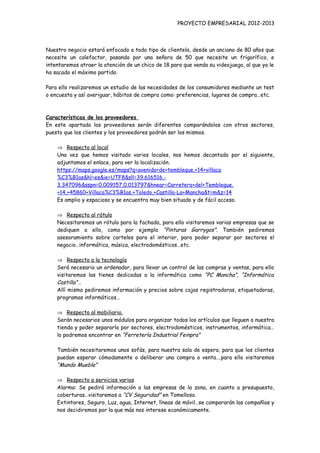 PROYECTO EMPRESARIAL 2012-2013



Nuestro negocio estará enfocado a todo tipo de clientela, desde un anciano de 80 años que
necesite un calefactor, pasando por una señora de 50 que necesite un frigorífico, e
intentaremos atraer la atención de un chico de 18 para que venda su videojuego, al que ya le
ha sacado el máximo partido.

Para ello realizaremos un estudio de las necesidades de los consumidores mediante un test
o encuesta y así averiguar, hábitos de compra como: preferencias, lugares de compra…etc.



Características de los proveedores
En este apartado los proveedores serán diferentes comparándolos con otros sectores,
puesto que los clientes y los proveedores podrán ser los mismos.

    ⇒ Respecto al local
    Una vez que hemos visitado varios locales, nos hemos decantado por el siguiente,
    adjuntamos el enlace, para ver la localización.
    https://maps.google.es/maps?q=avenida+de+tembleque,+14+villaca
    %C3%B1as&hl=es&ie=UTF8&sll=39.616516,-
    3.347096&sspn=0.009157,0.013797&hnear=Carretera+del+Tembleque,
    +14,+45860+Villaca%C3%B1as,+Toledo,+Castilla-La+Mancha&t=m&z=14
    Es amplio y espacioso y se encuentra muy bien situado y de fácil acceso.

    ⇒ Respecto al rótulo
    Necesitaremos un rótulo para la fachada, para ello visitaremos varias empresas que se
    dediquen a ello, como por ejemplo “Pinturas Garrygos”. También pediremos
    asesoramiento sobre carteles para el interior, para poder separar por sectores el
    negocio…informática, música, electrodomésticos…etc.

    ⇒ Respecto a la tecnología
    Será necesario un ordenador, para llevar un control de las compras y ventas, para ello
    visitaremos las tienes dedicadas a la informática como “PC Mancha”, “Informática
    Castilla”…
    Allí mismo pediremos información y precios sobre cajas registradoras, etiquetadoras,
    programas informáticos…

    ⇒ Respecto al mobiliario.
    Serán necesarios unos módulos para organizar todos los artículos que lleguen a nuestra
    tienda y poder separarlo por sectores, electrodomésticos, instrumentos, informática…
    lo podremos encontrar en “Ferretería Industrial Feinpra”

    También necesitaremos unos sofás, para nuestra sala de espera, para que los clientes
    puedan esperar cómodamente o deliberar una compra o venta….para ello visitaremos
    “Mundo Mueble”

    ⇒ Respecto a servicios varios
    Alarma: Se pedirá información a las empresas de la zona, en cuanto a presupuesto,
    coberturas…visitaremos a “CV Seguridad” en Tomelloso.
    Extintores, Seguro, Luz, agua, Internet, líneas de móvil…se compararán las compañías y
    nos decidiremos por la que más nos interese económicamente.
 