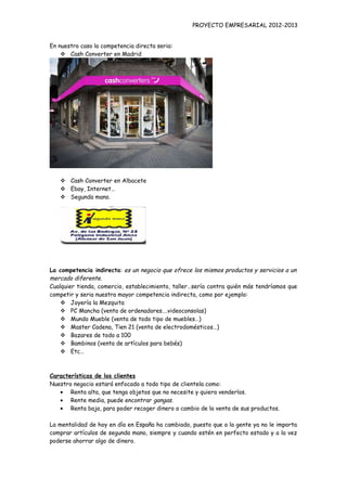 PROYECTO EMPRESARIAL 2012-2013


En nuestro caso la competencia directa seria:
     Cash Converter en Madrid




    Cash Converter en Albacete
    Ebay, Internet…
    Segunda mano.




La competencia indirecta: es un negocio que ofrece los mismos productos y servicios a un
mercado diferente.
Cualquier tienda, comercio, establecimiento, taller…sería contra quién más tendríamos que
competir y seria nuestra mayor competencia indirecta, como por ejemplo:
     Joyería la Mezquita
     PC Mancha (venta de ordenadores….videoconsolas)
     Mundo Mueble (venta de todo tipo de muebles…)
     Master Cadena, Tien 21 (venta de electrodomésticos…)
     Bazares de todo a 100
     Bambinos (venta de artículos para bebés)
     Etc…



Características de los clientes
Nuestro negocio estará enfocado a todo tipo de clientela como:
   • Renta alta, que tenga objetos que no necesite y quiera venderlos.
   • Rente media, puede encontrar gangas.
   • Renta baja, para poder recoger dinero a cambio de la venta de sus productos.

La mentalidad de hoy en día en España ha cambiado, puesto que a la gente ya no le importa
comprar artículos de segunda mano, siempre y cuando estén en perfecto estado y a la vez
poderse ahorrar algo de dinero.
 