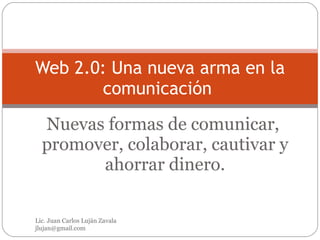 Nuevas formas de comunicar,  promover, colaborar, cautivar y ahorrar dinero. Web 2.0: Una nueva arma en la comunicación  Lic. Juan Carlos Luján Zavala  [email_address] 