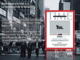 Bienvenido 
a 
la 
Web 
2.0… 
La 
revolución 
de 
lo 
Social… 
“Es 
una 
historia 
acerca 
de 
comunidad 
y 
colaboración 
en 
una 
escala 
nunca 
antes 
vista. 
Es 
acerca 
del 
compendio 
cósmico 
de 
conocimiento 
en 
Wikipedia, 
y 
la 
red 
de 
millones 
de 
canales 
de 
YouTube 
y 
la 
metrópolis 
en 
línea 
de 
MySpace”. 
 