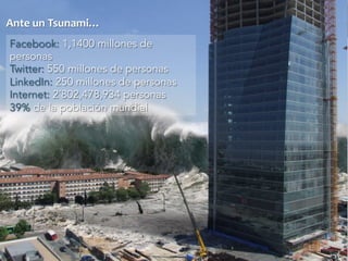 Ante 
un 
Tsunami… 
Facebook: 1,1400 millones de 
personas 
Twitter: 550 millones de personas 
LinkedIn: 250 millones de personas 
Internet: 2´802,478,934 personas 
39% de la población mundial 
 