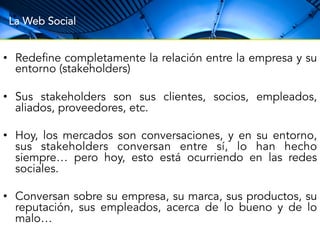 La Web Social 
• Redefine completamente la relación entre la empresa y su 
entorno (stakeholders) 
• Sus stakeholders son sus clientes, socios, empleados, 
aliados, proveedores, etc. 
• Hoy, los mercados son conversaciones, y en su entorno, 
sus stakeholders conversan entre sí, lo han hecho 
siempre… pero hoy, esto está ocurriendo en las redes 
sociales. 
• Conversan sobre su empresa, su marca, sus productos, su 
reputación, sus empleados, acerca de lo bueno y de lo 
malo… 
 