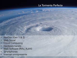• NetGen (Gen Y & Z) 
• Web Social 
• Cloud Computing 
• Hardware barato 
• Web Software (RIAs, AJAX) 
• Smartphones 
• Internet omnipresente 
La Tormenta Perfecta 
 