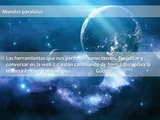 Mundos 
paralelos 
¤ Las 
herramientas 
que 
nos 
permiten 
conectarnos, 
socializar 
y 
conversar 
en 
la 
web 
2.0 
están 
cambiando 
de 
forma 
disruptiva 
la 
manera 
en 
que 
trabajamos. 
Google 
 
