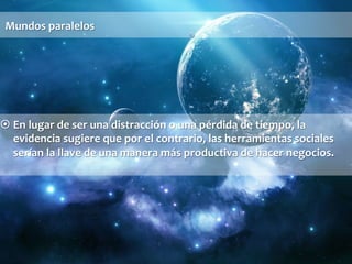 Mundos 
paralelos 
¤ En 
lugar 
de 
ser 
una 
distracción 
o 
una 
pérdida 
de 
tiempo, 
la 
evidencia 
sugiere 
que 
por 
el 
contrario, 
las 
herramientas 
sociales 
serían 
la 
llave 
de 
una 
manera 
más 
productiva 
de 
hacer 
negocios. 
 