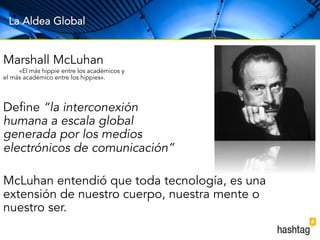 La Aldea Global 
Marshall McLuhan 
«El más hippie entre los académicos y 
el más académico entre los hippies». 
Define “la interconexión 
humana a escala global 
generada por los medios 
electrónicos de comunicación” 
McLuhan entendió que toda tecnología, es una 
extensión de nuestro cuerpo, nuestra mente o 
nuestro ser. 
 