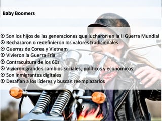 Baby 
Boomers 
¤ Son 
los 
hijos 
de 
las 
generaciones 
que 
lucharon 
en 
la 
II 
Guerra 
Mundial 
¤ Rechazaron 
o 
redefinieron 
los 
valores 
tradicionales 
¤ Guerras 
de 
Corea 
y 
Vietnam 
¤ Vivieron 
la 
Guerra 
Fría 
¤ Contracultura 
de 
los 
60s 
¤ Vivieron 
grandes 
cambios 
sociales, 
polí9cos 
y 
económicos 
¤ Son 
inmigrantes 
digitales 
¤ Desa_an 
a 
los 
líderes 
y 
buscan 
reemplazarlos 
 