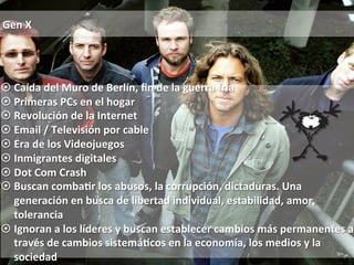 Gen 
X 
¤ Caída 
del 
Muro 
de 
Berlín, 
fin 
de 
la 
guerra 
fría 
¤ Primeras 
PCs 
en 
el 
hogar 
¤ Revolución 
de 
la 
Internet 
¤ Email 
/ 
Televisión 
por 
cable 
¤ Era 
de 
los 
Videojuegos 
¤ Inmigrantes 
digitales 
¤ Dot 
Com 
Crash 
¤ Buscan 
comba0r 
los 
abusos, 
la 
corrupción, 
dictaduras. 
Una 
generación 
en 
busca 
de 
libertad 
individual, 
estabilidad, 
amor, 
tolerancia 
¤ Ignoran 
a 
los 
líderes 
y 
buscan 
establecer 
cambios 
más 
permanentes 
a 
través 
de 
cambios 
sistemá0cos 
en 
la 
economía, 
los 
medios 
y 
la 
sociedad 
 