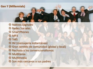 Gen 
Y 
(Millennials) 
¤ Na9vos 
Digitales 
¤ Redes 
Sociales 
¤ SmartPhones 
¤ MP3 
¤ SMS 
¤ IM 
(mensajería 
instantánea) 
¤ Gran 
sen9do 
de 
comunidad 
(global 
y 
local) 
¤ Rechazo 
a 
los 
convencionalismos 
¤ Mul9tarea 
¤ Mul9media 
¤ Son 
más 
cercanos 
a 
sus 
padres 
 