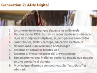 Generation Z: ADN Digital 
1. La 
cohorte 
de 
jóvenes 
que 
siguen 
a 
los 
millennials 
2. Nacidos 
desde 
1995: 
Existen 
en 
redes 
desde 
antes 
de 
nacer 
3. Hijos 
de 
inmigrantes 
digitales, 
sí, 
pero 
padres 
conectados 
4. SmartPhones, 
tablets, 
laptops, 
educación 
electrónica 
5. No 
usan 
mail 
usan 
WhatsApp 
o 
Messenger 
6. Expertos 
en 
consultar 
fuentes 
web 
7. Expertos 
al 
invocar 
el 
poder 
del 
Crowdsourcing 
8. Sumamente 
verdes: 
Prefieren 
perder 
su 
trabajo 
que 
trabajar 
en 
uno 
que 
dañe 
al 
planeta 
9. Muy 
independientes 
y 
compe99vos: 
Ser 
“estudioso” 
es 
admirado 
 