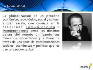La Aldea Global 
La global i zación es un proceso 
económico, tecnológico, social y cultural 
a gran escala, que consiste en la 
c r e c i e n t e c o m u n i c a c i ó n e 
interdependencia entre los distintos 
países del mundo unificando sus 
mercados, sociedades y culturas, a 
través de una serie de transformaciones 
sociales, económicas y políticas que les 
dan un carácter global. 
 
