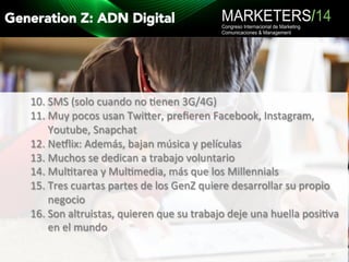 Generation Z: ADN Digital 
10. SMS 
(solo 
cuando 
no 
9enen 
3G/4G) 
11. Muy 
pocos 
usan 
Twijer, 
prefieren 
Facebook, 
Instagram, 
Youtube, 
Snapchat 
12. Neklix: 
Además, 
bajan 
música 
y 
películas 
13. Muchos 
se 
dedican 
a 
trabajo 
voluntario 
14. Mul9tarea 
y 
Mul9media, 
más 
que 
los 
Millennials 
15. Tres 
cuartas 
partes 
de 
los 
GenZ 
quiere 
desarrollar 
su 
propio 
negocio 
16. Son 
altruistas, 
quieren 
que 
su 
trabajo 
deje 
una 
huella 
posi9va 
en 
el 
mundo 
 