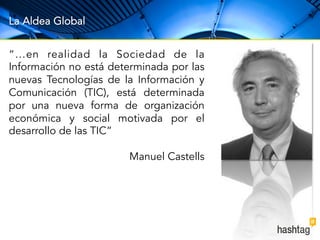 La Aldea Global 
“…en realidad la Sociedad de la 
Información no está determinada por las 
nuevas Tecnologías de la Información y 
Comunicación (TIC), está determinada 
por una nueva forma de organización 
económica y social motivada por el 
desarrollo de las TIC” 
Manuel Castells 
 