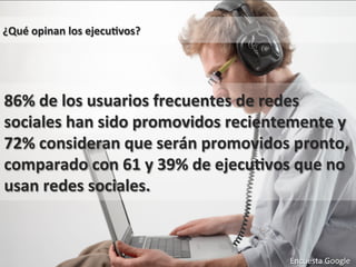 Encuesta 
Google 
¿Qué 
opinan 
los 
ejecu0vos? 
86% 
de 
los 
usuarios 
frecuentes 
de 
redes 
sociales 
han 
sido 
promovidos 
recientemente 
y 
72% 
consideran 
que 
serán 
promovidos 
pronto, 
comparado 
con 
61 
y 
39% 
de 
ejecu0vos 
que 
no 
usan 
redes 
sociales. 
Encuesta 
Google 
 