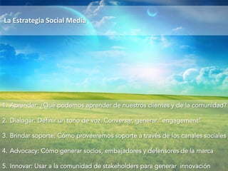 La 
Estrategia 
Social 
Media 
1. Aprender: ¿Qué podemos aprender de nuestros clientes y de la comunidad? 
2. Dialogar: Definir un tono de voz. Conversar, generar “engagement” 
3. Brindar soporte: Cómo proveeremos soporte a través de los canales sociales 
4. Advocacy: Cómo generar socios, embajadores y defensores de la marca 
5. Innovar: Usar a la comunidad de stakeholders para generar innovación 
 