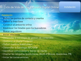 El Ciclo de Vida de una Campaña Digital Online 
Instalación 
Instalación 
• Definir los puntos de contacto y crearlos 
• Definir la línea base 
• Construir el ambiente online 
• Establecer los listados para los buscadores 
• Buscar seguidores 
• Iniciar relaciones 
• Desarrollar la estrategia de gestión de contenidos 
• Gestionar el Digital Footprint 
• Definir nuestros stakeholders 
• Desarrollar la Estrategia SEO/SEM 
• Identificar comunidades y líderes de interés 
• Diseñar las campañas (publicitarias, Word of Mouse, Awareness, PR) 
• Iniciar las conversaciones 
 