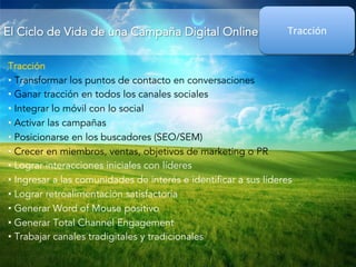El Ciclo de Vida de una Campaña Digital Online 
Tracción 
Tracción 
• Transformar los puntos de contacto en conversaciones 
• Ganar tracción en todos los canales sociales 
• Integrar lo móvil con lo social 
• Activar las campañas 
• Posicionarse en los buscadores (SEO/SEM) 
• Crecer en miembros, ventas, objetivos de marketing o PR 
• Lograr interacciones iniciales con líderes 
• Ingresar a las comunidades de interés e identificar a sus líderes 
• Lograr retroalimentación satisfactoria 
• Generar Word of Mouse positivo 
• Generar Total Channel Engagement 
• Trabajar canales tradigitales y tradicionales 
 