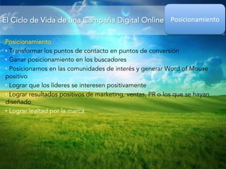 El Ciclo de Vida de una Campaña Digital Online 
Posicionamiento 
Posicionamiento 
• Transformar los puntos de contacto en puntos de conversión 
• Ganar posicionamiento en los buscadores 
• Posicionarnos en las comunidades de interés y generar Word of Mouse 
positivo 
• Lograr que los líderes se interesen positivamente 
• Lograr resultados positivos de marketing, ventas, PR o los que se hayan 
diseñado 
• Lograr lealtad por la marca 
 