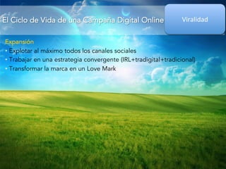 El Ciclo de Vida de una Campaña Digital Online 
Viralidad 
Expansión 
• Explotar al máximo todos los canales sociales 
• Trabajar en una estrategia convergente (IRL+tradigital+tradicional) 
• Transformar la marca en un Love Mark 

