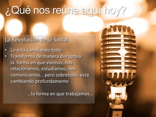 ¿Qué nos reúne aquí hoy? 
La 
Revolución 
de 
lo 
Social 
• Lo 
está 
cambiando 
todo 
• Transforma 
de 
manera 
disrup9va 
la 
forma 
en 
que 
vivimos, 
nos 
relacionamos, 
estudiamos, 
nos 
comunicamos… 
pero 
sobretodo, 
está 
cambiando 
profundamente 
…la 
forma 
en 
que 
trabajamos… 
 