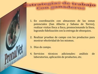 Estrategias de trabajo Con ganaderosEn coordinación con almacenes de las zonas potenciales (San Alberto y Sabana de Torres), realizar visitas finca a finca, promocionando la línea, logrando fidelización con la entrega de obsequios.Realizar pruebas de campo con los productos para mostrar efectividad de los mismos.Días de campo.Servicios técnicos adicionales: análisis de laboratorios, aplicación de productos, etc.