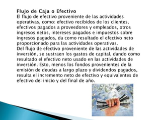 Flujo de Caja o Efectivo El flujo de efectivo proveniente de las actividades operativas, como: efectivo recibidos de los clientes, efectivos pagados a proveedores y empleados, otros ingresos netos, intereses pagados e impuestos sobre ingresos pagados, da como resultado el efectivo neto proporcionado para las actividades operativas. Del flujo de efectivo proveniente de las actividades de inversión, se sustraen los gastos de capital, dando como resultado el efectivo neto usado en las actividades de inversión. Esto, menos los fondos provenientes de la emisión de deudas a largo plazo y dividendos pagados, resulta el incremento neto de efectivo y equivalentes de efectivo del inicio y del final de año.  