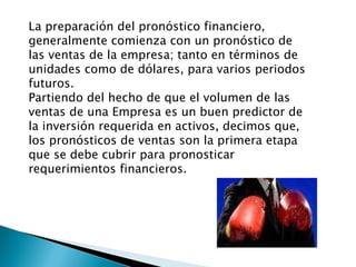 La preparación del pronóstico financiero, generalmente comienza con un pronóstico de las ventas de la empresa; tanto en términos de unidades como de dólares, para varios periodos futuros. Partiendo del hecho de que el volumen de las ventas de una Empresa es un buen predictor de la inversión requerida en activos, decimos que, los pronósticos de ventas son la primera etapa que se debe cubrir para pronosticar requerimientos financieros. 