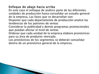 Enfoque de abajo hacia arriba En este caso el enfoque de análisis parte de las diferentes unidades de producción hasta consolidar un estudio general de la empresa, Las fases que se desarrollan son: Disponer que cada departamento de producción analice las tendencias de los patrones de ventas Considerar la publicidad y demás programas promocionales que puedan afectar el nivel de ventas Ordenar que cada unidad de la empresa elabore pronósticos para su área de producto-mercado. Los pronósticos de los segmentos se deberán consolidar dentro de un pronóstico general de la empresa. 