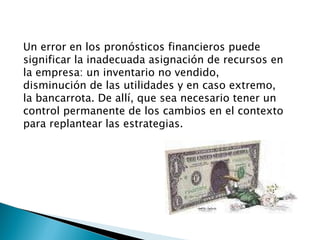 Un error en los pronósticos financieros puede significar la inadecuada asignación de recursos en la empresa: un inventario no vendido, disminución de las utilidades y en caso extremo, la bancarrota. De allí, que sea necesario tener un control permanente de los cambios en el contexto para replantear las estrategias. 