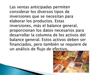 Las ventas anticipadas permiten considerar los diversos tipos de inversiones que se necesitan para elaborar los productos. Estas inversiones, más el balance general, proporcionan los datos necesarios para desarrollar la columna de los activos del balance general. Estos activos deben ser financiados, pero también se requiere de un análisis de flujo de efectivo. 