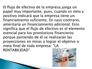 El flujo de efectivo de la empresa juega un papel muy importante, pues, cuando es neto y positivo indicará que la empresa tiene un financiamiento suficiente. En caso contrario, ameritaría un financiamiento adicional. Esto significa que el flujo de efectivo es el elemento esencial para los pronósticos financieros porque partiendo de él se realizarán las proyecciones en miras a lograr el objetivo o meta final de toda empresa: "LA RENTABILIDAD". 