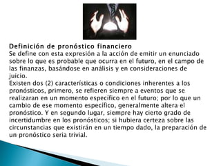 Definición de pronóstico financiero Se define con esta expresión a la acción de emitir un enunciado sobre lo que es probable que ocurra en el futuro, en el campo de las finanzas, basándose en análisis y en consideraciones de juicio. Existen dos (2) características o condiciones inherentes a los pronósticos, primero, se refieren siempre a eventos que se realizaran en un momento específico en el futuro; por lo que un cambio de ese momento específico, generalmente altera el pronóstico. Y en segundo lugar, siempre hay cierto grado de incertidumbre en los pronósticos; si hubiera certeza sobre las circunstancias que existirán en un tiempo dado, la preparación de un pronóstico seria trivial. 
