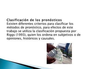 Clasificación de los pronósticos Existen diferentes criterios para clasificar los métodos de pronóstico, para efectos de este trabajo se utiliza la clasificación propuesta por Riggs (1993), quien los ordena en subjetivos o de opiniones, históricos y causales. 