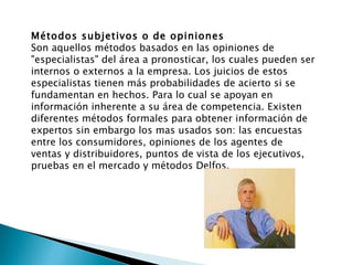 Métodos subjetivos o de opiniones Son aquellos métodos basados en las opiniones de "especialistas" del área a pronosticar, los cuales pueden ser internos o externos a la empresa. Los juicios de estos especialistas tienen más probabilidades de acierto si se fundamentan en hechos. Para lo cual se apoyan en información inherente a su área de competencia. Existen diferentes métodos formales para obtener información de expertos sin embargo los mas usados son: las encuestas entre los consumidores, opiniones de los agentes de ventas y distribuidores, puntos de vista de los ejecutivos, pruebas en el mercado y métodos Delfos. 