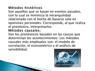 Métodos históricos Son aquellos que se basan en eventos pasados, con lo cual se minimiza la intranquilidad relacionada con el hecho de basarse solo en opiniones personales. Corresponde, al que realiza el pronóstico, interpretarlos. Métodos causales: Son los pronósticos basados en las causas que determinan los acontecimientos. Los métodos causales más empleados son: el modelo de correlación, el econométrico y el análisis de sensibilidad. 